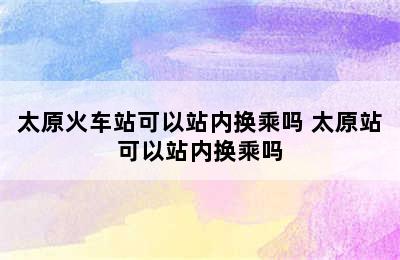 太原火车站可以站内换乘吗 太原站可以站内换乘吗